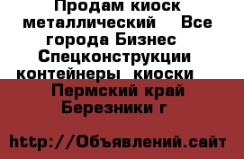 Продам киоск металлический  - Все города Бизнес » Спецконструкции, контейнеры, киоски   . Пермский край,Березники г.